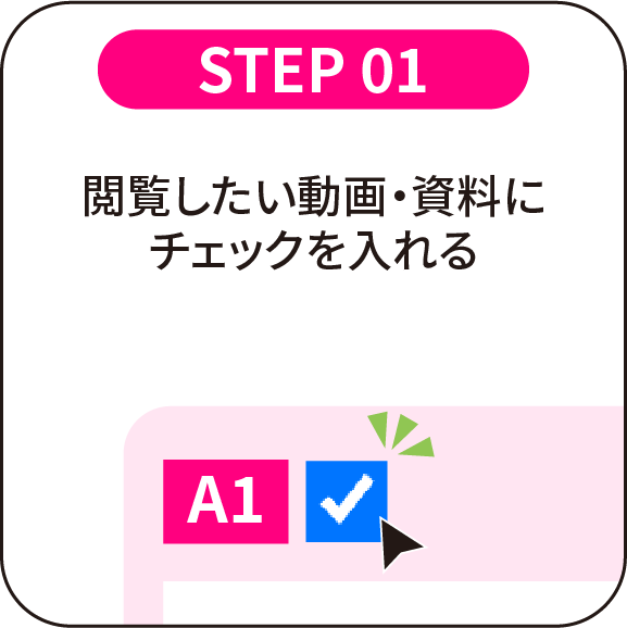 STEP 01：閲覧したい動画・資料にチェックを入れる