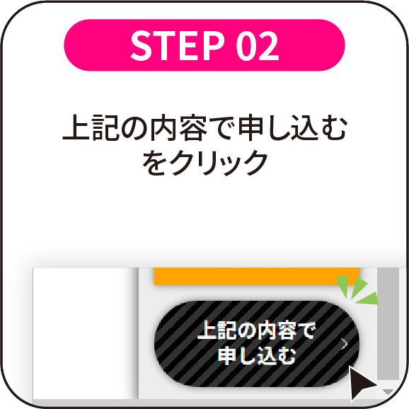 STEP 02：上記の内容で申し込むをクリック